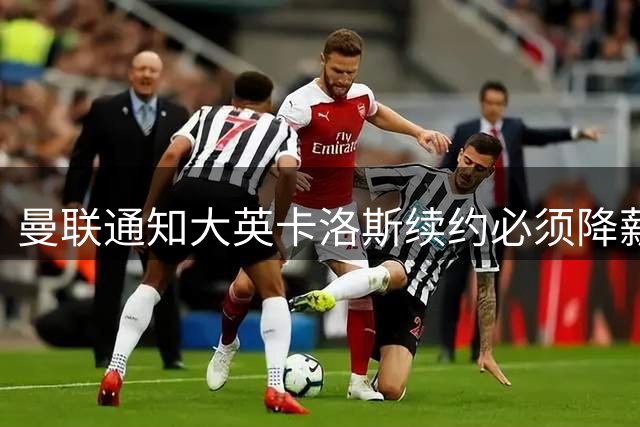曼联通知大英卡洛斯续约必须降薪，本赛季需通过考验！利马亦需为未来而战